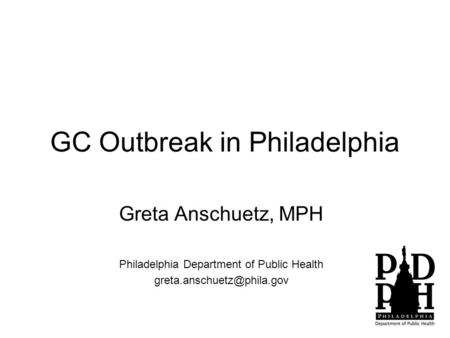 GC Outbreak in Philadelphia Greta Anschuetz, MPH Philadelphia Department of Public Health