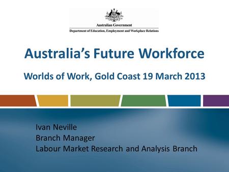 Australia’s Future Workforce Worlds of Work, Gold Coast 19 March 2013 Ivan Neville Branch Manager Labour Market Research and Analysis Branch.