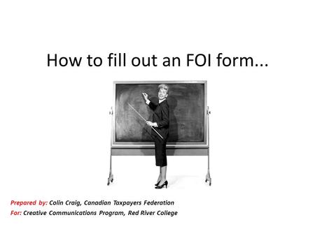 How to fill out an FOI form... Prepared by: Colin Craig, Canadian Taxpayers Federation For: Creative Communications Program, Red River College.