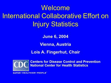 Welcome International Collaborative Effort on Injury Statistics June 6, 2004 Vienna, Austria Lois A. Fingerhut, Chair Centers for Disease Control and Prevention.