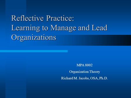 Reflective Practice: Learning to Manage and Lead Organizations MPA 8002 Organization Theory Richard M. Jacobs, OSA, Ph.D.