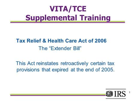 1 VITA/TCE Supplemental Training Tax Relief & Health Care Act of 2006 The “Extender Bill” This Act reinstates retroactively certain tax provisions that.