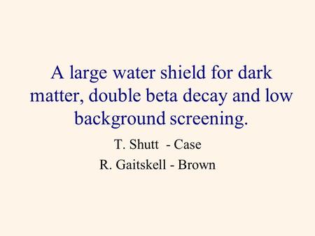 A large water shield for dark matter, double beta decay and low background screening. T. Shutt - Case R. Gaitskell - Brown.