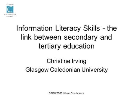 SFEU 2005 Libnet Conference Information Literacy Skills - the link between secondary and tertiary education Christine Irving Glasgow Caledonian University.