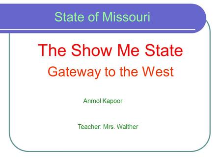 State of Missouri The Show Me State Gateway to the West Anmol Kapoor Teacher: Mrs. Walther.