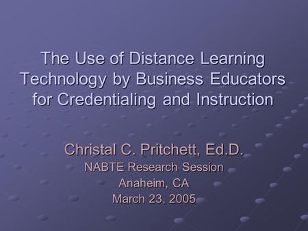 The Use of Distance Learning Technology by Business Educators for Credentialing and Instruction Christal C. Pritchett, Ed.D. NABTE Research Session Anaheim,