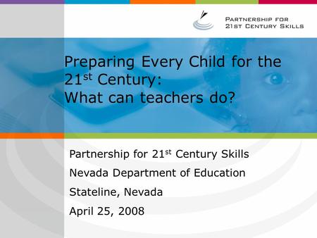 Preparing Every Child for the 21 st Century: What can teachers do? Partnership for 21 st Century Skills Nevada Department of Education Stateline, Nevada.