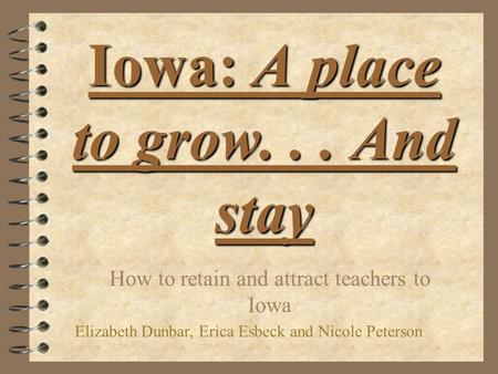 Iowa: A place to grow... And stay How to retain and attract teachers to Iowa Elizabeth Dunbar, Erica Esbeck and Nicole Peterson.