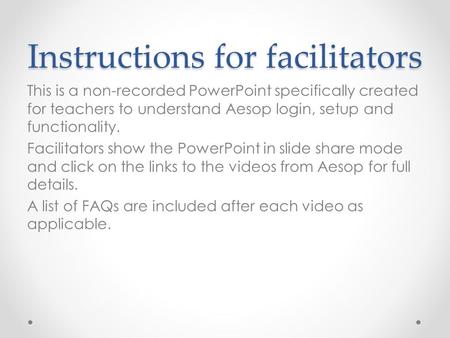 Instructions for facilitators This is a non-recorded PowerPoint specifically created for teachers to understand Aesop login, setup and functionality. Facilitators.