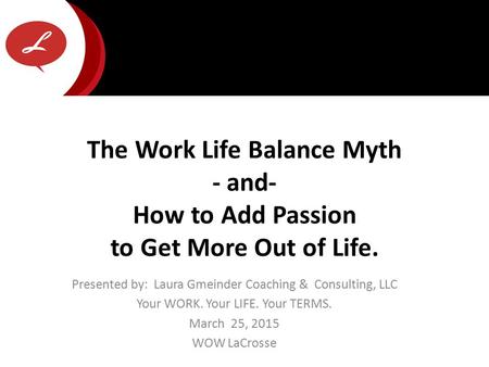 Presented by: Laura Gmeinder Coaching & Consulting, LLC Your WORK. Your LIFE. Your TERMS. March 25, 2015 WOW LaCrosse The Work Life Balance Myth - and-