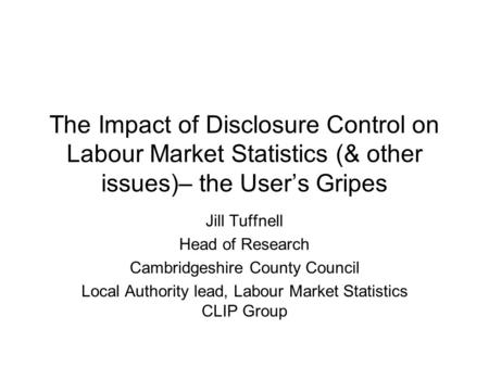 The Impact of Disclosure Control on Labour Market Statistics (& other issues)– the User’s Gripes Jill Tuffnell Head of Research Cambridgeshire County Council.