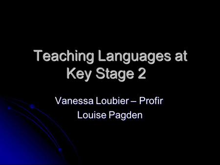 Teaching Languages at Key Stage 2 Vanessa Loubier – Profir Louise Pagden.