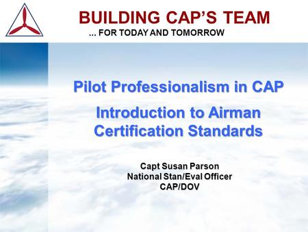 BUILDING CAP’S TEAM... FOR TODAY AND TOMORROW Pilot Professionalism in CAP Introduction to Airman Certification Standards Capt Susan Parson National Stan/Eval.