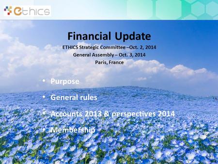 Financial Update ETHICS Strategic Committee –Oct. 2, 2014 General Assembly – Oct. 3, 2014 Paris, France Purpose General rules Accounts 2013 & perspectives.