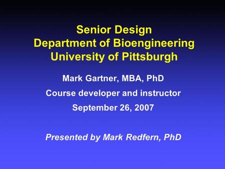 Senior Design Department of Bioengineering University of Pittsburgh Mark Gartner, MBA, PhD Course developer and instructor September 26, 2007 Presented.