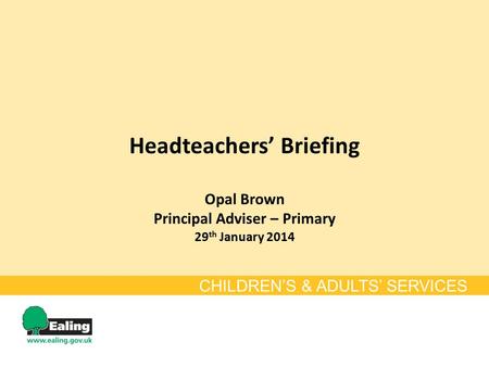 Headteachers’ Briefing Opal Brown Principal Adviser – Primary 29 th January 2014 CHILDREN’S & ADULTS’ SERVICES.