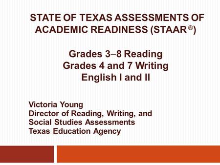 STATE OF TEXAS ASSESSMENTS OF ACADEMIC READINESS (STAAR ® ) Grades 3  8 Reading Grades 4 and 7 Writing English I and II Victoria Young Director of Reading,