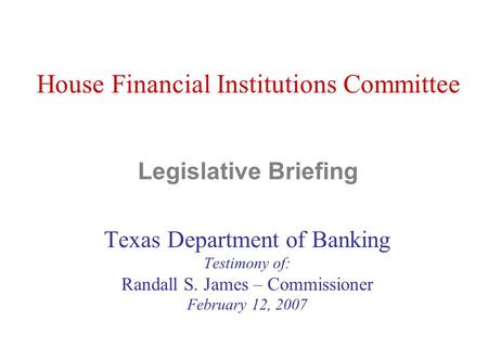 House Financial Institutions Committee Legislative Briefing Texas Department of Banking Testimony of: Randall S. James – Commissioner February 12, 2007.