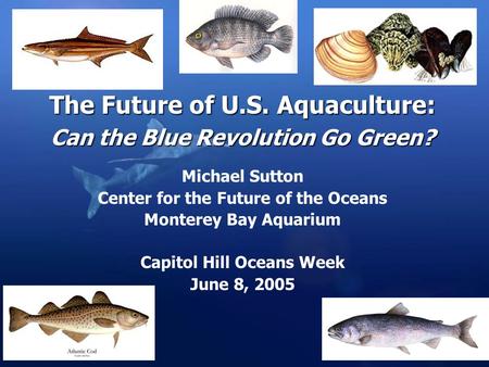 The Future of U.S. Aquaculture: Can the Blue Revolution Go Green? Michael Sutton Center for the Future of the Oceans Monterey Bay Aquarium Capitol Hill.