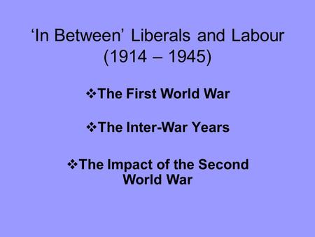 ‘In Between’ Liberals and Labour (1914 – 1945)  The First World War  The Inter-War Years  The Impact of the Second World War.