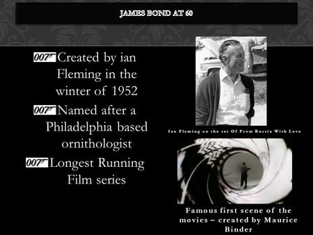 Created by ian Fleming in the winter of 1952 Named after a Philadelphia based ornithologist Longest Running Film series Famous first scene of the movies.