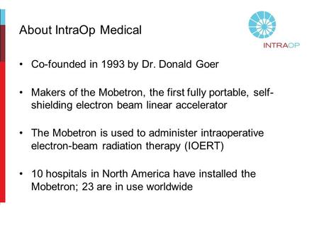 About IntraOp Medical Co-founded in 1993 by Dr. Donald Goer Makers of the Mobetron, the first fully portable, self- shielding electron beam linear accelerator.