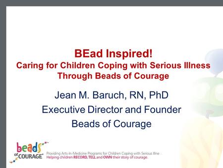 BEad Inspired! Caring for Children Coping with Serious Illness Through Beads of Courage Jean M. Baruch, RN, PhD Executive Director and Founder Beads of.