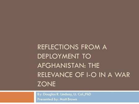 REFLECTIONS FROM A DEPLOYMENT TO AFGHANISTAN: THE RELEVANCE OF I-O IN A WAR ZONE By: Douglas R. Lindsay, Lt. Col.,PhD Presented by: Matt Brown.