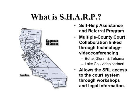 What is S.H.A.R.P.? Self-Help Assistance and Referral Program Multiple-County Court Collaboration linked through technology- videoconferencing –Butte,