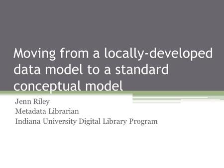 Moving from a locally-developed data model to a standard conceptual model Jenn Riley Metadata Librarian Indiana University Digital Library Program.