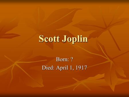 Scott Joplin Born: ? Died: April 1, 1917. Early Life Parents were former slaves Parents were former slaves A lot of mystery to his early life since there.