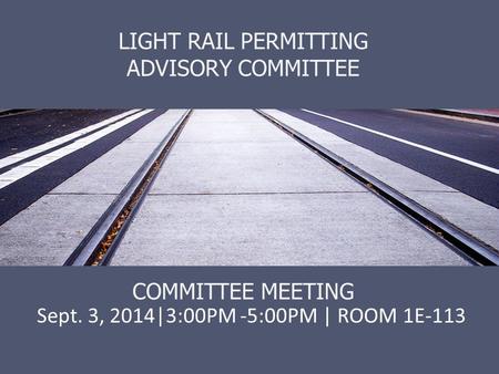 LIGHT RAIL PERMITTING ADVISORY COMMITTEE COMMITTEE MEETING Sept. 3, 2014|3:00PM -5:00PM | ROOM 1E-113.