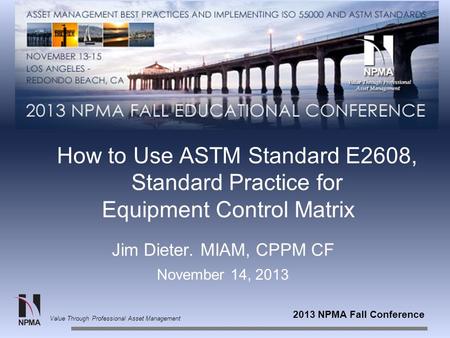 2013 NPMA Fall Conference Value Through Professional Asset Management How to Use ASTM Standard E2608, Standard Practice for Equipment Control Matrix Jim.