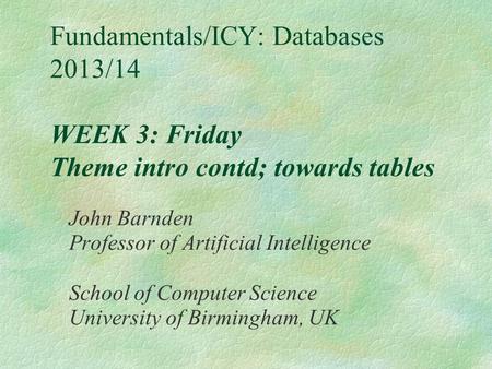 Fundamentals/ICY: Databases 2013/14 WEEK 3: Friday Theme intro contd; towards tables John Barnden Professor of Artificial Intelligence School of Computer.