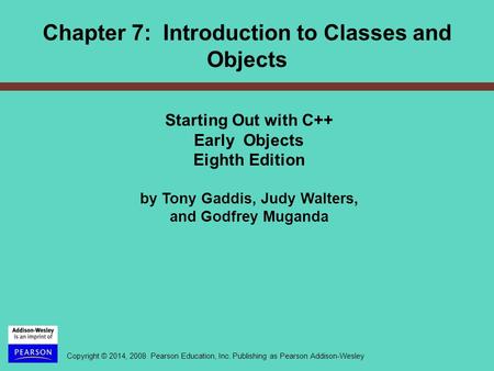 Copyright © 2014, 2008 Pearson Education, Inc. Publishing as Pearson Addison-Wesley Chapter 7: Introduction to Classes and Objects Starting Out with C++