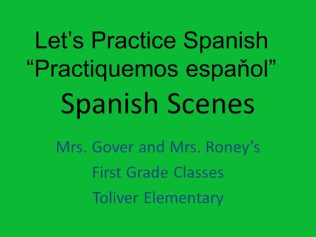 Spanish Scenes Mrs. Gover and Mrs. Roney’s First Grade Classes Toliver Elementary Let’s Practice Spanish “Practiquemos espaňol”