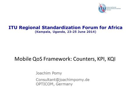 Version : 11 December 2008 ITU Regional Standardization Forum for Africa (Kampala, Uganda, 23-25 June 2014) Mobile QoS Framework: Counters, KPI, KQI Joachim.