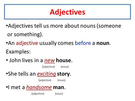 Adjectives Adjectives tell us more about nouns (someone or something). An adjective usually comes before a noun. Examples: John lives in a new house. (