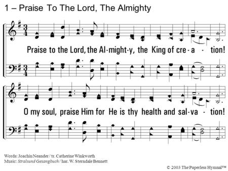 1. Praise to the Lord, the Almighty, the King of creation! O my soul, praise Him for He is thy health and salvation! All ye who hear, Now to His temple.