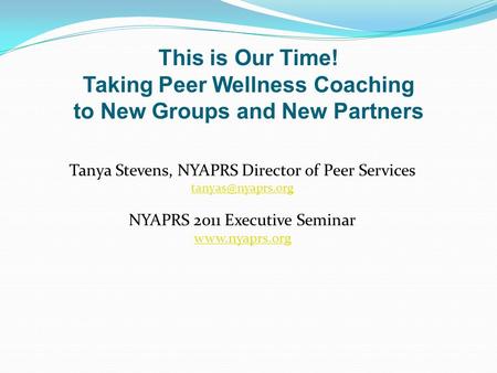 Tanya Stevens, NYAPRS Director of Peer Services NYAPRS 2011 Executive Seminar  This is Our Time! Taking Peer Wellness Coaching.