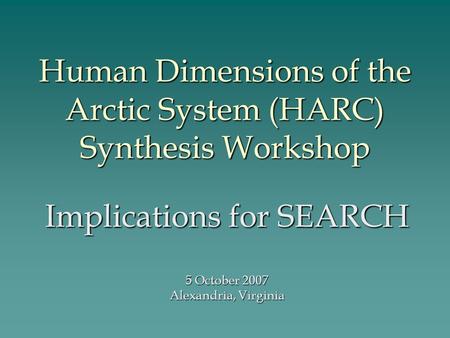 Human Dimensions of the Arctic System (HARC) Synthesis Workshop Implications for SEARCH 5 October 2007 Alexandria, Virginia.