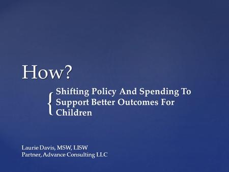 { How? Shifting Policy And Spending To Support Better Outcomes For Children Laurie Davis, MSW, LISW Partner, Advance Consulting LLC.