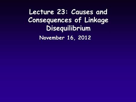 Lecture 23: Causes and Consequences of Linkage Disequilibrium November 16, 2012.