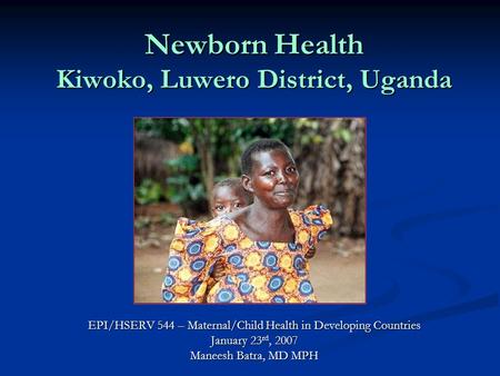 Newborn Health Kiwoko, Luwero District, Uganda EPI/HSERV 544 – Maternal/Child Health in Developing Countries January 23 rd, 2007 Maneesh Batra, MD MPH.