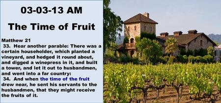 03-03-13 AM The Time of Fruit Matthew 21 33. Hear another parable: There was a certain householder, which planted a vineyard, and hedged it round about,