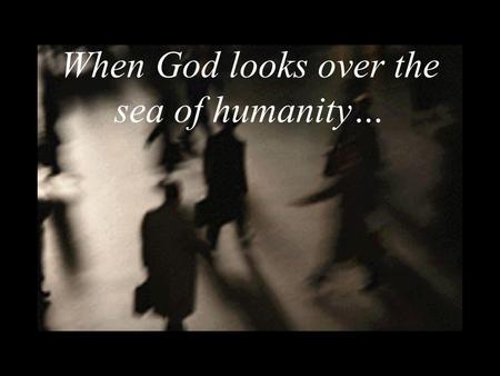 When God looks over the sea of humanity…. what does he see? Does he get lost in the counting of hairs? Who does he recognize? Does he forget/ overlook.