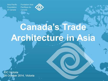 Canada’s Trade Architecture in Asia CIC Victoria 28 October 2014, Victoria.