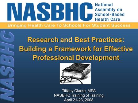 Tiffany Clarke, MPA NASBHC Training of Training April 21-23, 2008 Research and Best Practices: Building a Framework for Effective Professional Development.