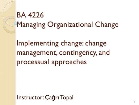 BA 4226 Managing Organizational Change Implementing change: change management, contingency, and processual approaches Instructor: Ça ğ rı Topal 1.