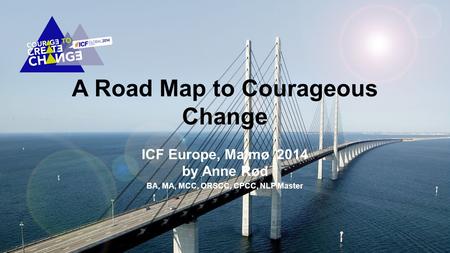 A Road Map to Courageous Change ICF Europe, Malmø 2014 by Anne Rød BA, MA, MCC, ORSCC, CPCC, NLP Master.